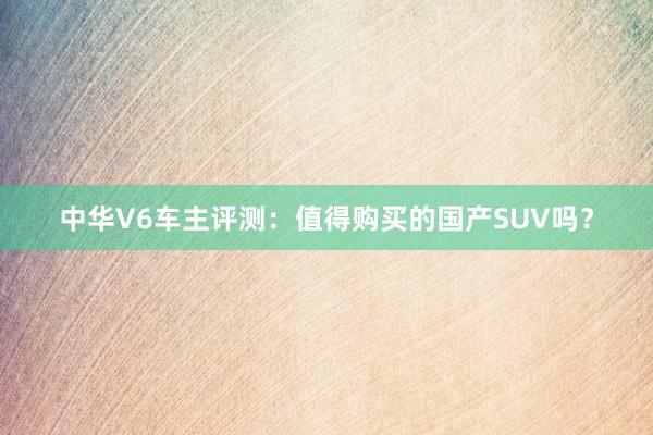 中华V6车主评测：值得购买的国产SUV吗？