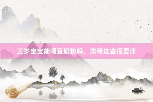 三岁宝宝能喝豆奶粉吗，肃穆这些很要津
